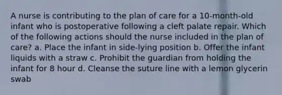 A nurse is contributing to the plan of care for a 10-month-old infant who is postoperative following a cleft palate repair. Which of the following actions should the nurse included in the plan of care? a. Place the infant in side-lying position b. Offer the infant liquids with a straw c. Prohibit the guardian from holding the infant for 8 hour d. Cleanse the suture line with a lemon glycerin swab