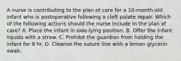 A nurse is contributing to the plan of care for a 10-month-old infant who is postoperative following a cleft palate repair. Which of the following actions should the nurse include in the plan of care? A. Place the infant in side-lying position. B. Offer the infant liquids with a straw. C. Prohibit the guardian from holding the infant for 8 hr. D. Cleanse the suture line with a lemon glycerin swab.