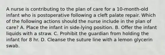 A nurse is contributing to the plan of care for a 10-month-old infant who is postoperative following a cleft palate repair. Which of the following actions should the nurse include in the plan of care? A. Place the infant in side-lying position. B. Offer the infant liquids with a straw. C. Prohibit the guardian from holding the infant for 8 hr. D. Cleanse the suture line with a lemon glycerin swab.