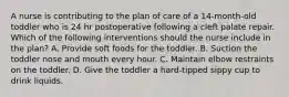 A nurse is contributing to the plan of care of a 14-month-old toddler who is 24 hr postoperative following a cleft palate repair. Which of the following interventions should the nurse include in the plan? A. Provide soft foods for the toddler. B. Suction the toddler nose and mouth every hour. C. Maintain elbow restraints on the toddler. D. Give the toddler a hard-tipped sippy cup to drink liquids.