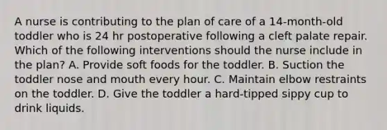 A nurse is contributing to the plan of care of a 14-month-old toddler who is 24 hr postoperative following a cleft palate repair. Which of the following interventions should the nurse include in the plan? A. Provide soft foods for the toddler. B. Suction the toddler nose and mouth every hour. C. Maintain elbow restraints on the toddler. D. Give the toddler a hard-tipped sippy cup to drink liquids.