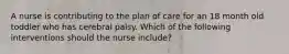 A nurse is contributing to the plan of care for an 18 month old toddler who has cerebral palsy. Which of the following interventions should the nurse include?