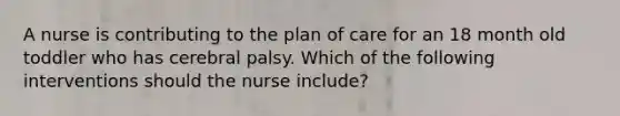 A nurse is contributing to the plan of care for an 18 month old toddler who has cerebral palsy. Which of the following interventions should the nurse include?