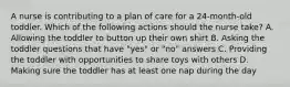 A nurse is contributing to a plan of care for a 24-month-old toddler. Which of the following actions should the nurse take? A. Allowing the toddler to button up their own shirt B. Asking the toddler questions that have "yes" or "no" answers C. Providing the toddler with opportunities to share toys with others D. Making sure the toddler has at least one nap during the day