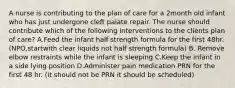 A nurse is contributing to the plan of care for a 2month old infant who has just undergone cleft palate repair. The nurse should contribute which of the following interventions to the clients plan of care? A.Feed the infant half strength formula for the first 48hr.(NPO,startwith clear liquids not half strength formula) B. Remove elbow restraints while the infant is sleeping C.Keep the infant in a side lying position D.Administer pain medication PRN for the first 48 hr. (it should not be PRN it should be scheduled)