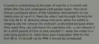 A nurse is contributing to the plan of care for a 2-month-old infant who has just undergone cleft palate repair. The nurse should contribute which of the following interventions to the clients plan of care? A. Feed the infant half-strength formula for the first 48 hr. B. Remove elbow restraints while the infant is sleeping (do not remove the restraint unattended because when they sleep they can still touch the operative site, u can remove it for a short period of time to just monitor) C. Keep the infant in a side-lying position D. Administer pain medication PRN for the first 48 hr. (it should not be PRN it should be scheduled)