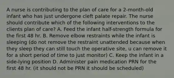 A nurse is contributing to the plan of care for a 2-month-old infant who has just undergone cleft palate repair. The nurse should contribute which of the following interventions to the clients plan of care? A. Feed the infant half-strength formula for the first 48 hr. B. Remove elbow restraints while the infant is sleeping (do not remove the restraint unattended because when they sleep they can still touch the operative site, u can remove it for a short period of time to just monitor) C. Keep the infant in a side-lying position D. Administer pain medication PRN for the first 48 hr. (it should not be PRN it should be scheduled)