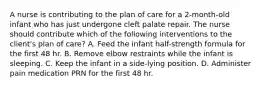 A nurse is contributing to the plan of care for a 2-month-old infant who has just undergone cleft palate repair. The nurse should contribute which of the following interventions to the client's plan of care? A. Feed the infant half-strength formula for the first 48 hr. B. Remove elbow restraints while the infant is sleeping. C. Keep the infant in a side-lying position. D. Administer pain medication PRN for the first 48 hr.