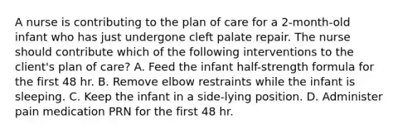 A nurse is contributing to the plan of care for a 2-month-old infant who has just undergone cleft palate repair. The nurse should contribute which of the following interventions to the client's plan of care? A. Feed the infant half-strength formula for the first 48 hr. B. Remove elbow restraints while the infant is sleeping. C. Keep the infant in a side-lying position. D. Administer pain medication PRN for the first 48 hr.