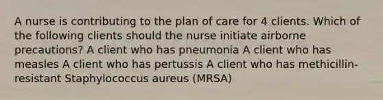 A nurse is contributing to the plan of care for 4 clients. Which of the following clients should the nurse initiate airborne precautions? A client who has pneumonia A client who has measles A client who has pertussis A client who has methicillin-resistant Staphylococcus aureus (MRSA)