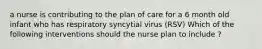 a nurse is contributing to the plan of care for a 6 month old infant who has respiratory syncytial virus (RSV) Which of the following interventions should the nurse plan to include ?