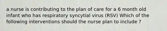 a nurse is contributing to the plan of care for a 6 month old infant who has respiratory syncytial virus (RSV) Which of the following interventions should the nurse plan to include ?