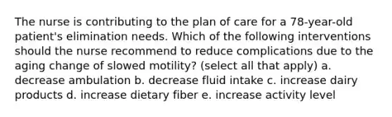 The nurse is contributing to the plan of care for a 78-year-old patient's elimination needs. Which of the following interventions should the nurse recommend to reduce complications due to the aging change of slowed motility? (select all that apply) a. decrease ambulation b. decrease fluid intake c. increase dairy products d. increase dietary fiber e. increase activity level