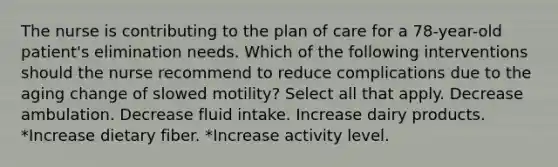 The nurse is contributing to the plan of care for a 78-year-old patient's elimination needs. Which of the following interventions should the nurse recommend to reduce complications due to the aging change of slowed motility? Select all that apply. Decrease ambulation. Decrease fluid intake. Increase dairy products. *Increase dietary fiber. *Increase activity level.