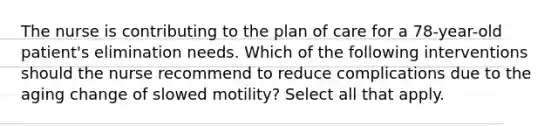 The nurse is contributing to the plan of care for a 78-year-old patient's elimination needs. Which of the following interventions should the nurse recommend to reduce complications due to the aging change of slowed motility? Select all that apply.