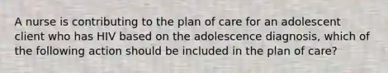 A nurse is contributing to the plan of care for an adolescent client who has HIV based on the adolescence diagnosis, which of the following action should be included in the plan of care?