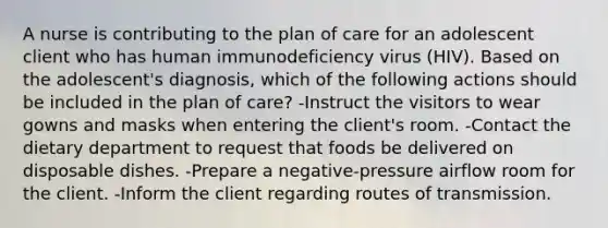 A nurse is contributing to the plan of care for an adolescent client who has human immunodeficiency virus (HIV). Based on the adolescent's diagnosis, which of the following actions should be included in the plan of care? -Instruct the visitors to wear gowns and masks when entering the client's room. -Contact the dietary department to request that foods be delivered on disposable dishes. -Prepare a negative-pressure airflow room for the client. -Inform the client regarding routes of transmission.