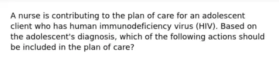 A nurse is contributing to the plan of care for an adolescent client who has human immunodeficiency virus (HIV). Based on the adolescent's diagnosis, which of the following actions should be included in the plan of care?