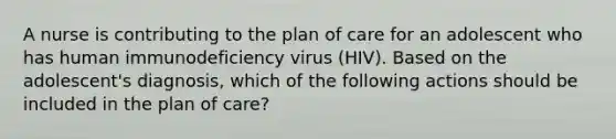 A nurse is contributing to the plan of care for an adolescent who has human immunodeficiency virus (HIV). Based on the adolescent's diagnosis, which of the following actions should be included in the plan of care?