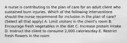 A nurse is contributing to the plan of care for an adult client who sustained burn injuries. Which of the following interventions should the nurse recommend for inclusion in the plan of care? (Select all that apply) A. Limit visitors in the client's room B. Encourage fresh vegetables in the diet C. Increase protein intake D. Instruct the client to consume 2,000 calories/day E. Restrict fresh flowers in the room