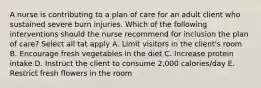 A nurse is contributing to a plan of care for an adult client who sustained severe burn injuries. Which of the following interventions should the nurse recommend for inclusion the plan of care? Select all tat apply A. Limit visitors in the client's room B. Encourage fresh vegetables in the diet C. Increase protein intake D. Instruct the client to consume 2,000 calories/day E. Restrict fresh flowers in the room