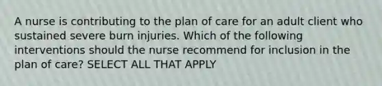 A nurse is contributing to the plan of care for an adult client who sustained severe burn injuries. Which of the following interventions should the nurse recommend for inclusion in the plan of care? SELECT ALL THAT APPLY