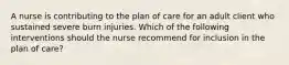 A nurse is contributing to the plan of care for an adult client who sustained severe burn injuries. Which of the following interventions should the nurse recommend for inclusion in the plan of care?