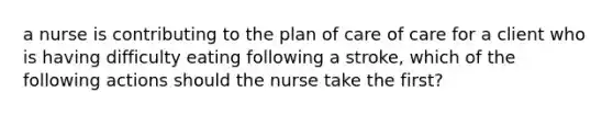 a nurse is contributing to the plan of care of care for a client who is having difficulty eating following a stroke, which of the following actions should the nurse take the first?