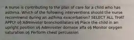 A nurse is contributing to the plan of care for a child who has asthma. Which of the following interventions should the nurse recommend during an asthma exacerbation? SELECT ALL THAT APPLY o§ Administer bronchodilators o§ Place the child in an upright position o§ Administer dornase alfa o§ Monitor oxygen saturation o§ Perform chest percussion