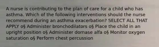 A nurse is contributing to the plan of care for a child who has asthma. Which of the following interventions should the nurse recommend during an asthma exacerbation? SELECT ALL THAT APPLY o§ Administer bronchodilators o§ Place the child in an upright position o§ Administer dornase alfa o§ Monitor oxygen saturation o§ Perform chest percussion