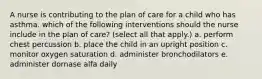 A nurse is contributing to the plan of care for a child who has asthma. which of the following interventions should the nurse include in the plan of care? (select all that apply.) a. perform chest percussion b. place the child in an upright position c. monitor oxygen saturation d. administer bronchodilators e. administer dornase alfa daily