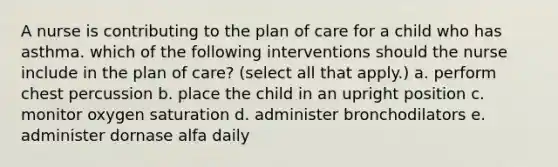 A nurse is contributing to the plan of care for a child who has asthma. which of the following interventions should the nurse include in the plan of care? (select all that apply.) a. perform chest percussion b. place the child in an upright position c. monitor oxygen saturation d. administer bronchodilators e. administer dornase alfa daily