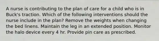 A nurse is contributing to the plan of care for a child who is in Buck's traction. Which of the following interventions should the nurse include in the plan? Remove the weights when changing the bed linens. Maintain the leg in an extended position. Monitor the halo device every 4 hr. Provide pin care as prescribed.