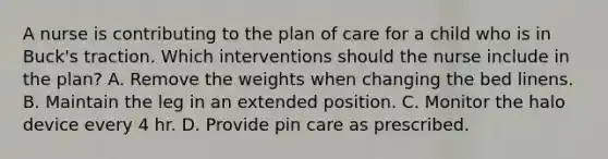 A nurse is contributing to the plan of care for a child who is in Buck's traction. Which interventions should the nurse include in the plan? A. Remove the weights when changing the bed linens. B. Maintain the leg in an extended position. C. Monitor the halo device every 4 hr. D. Provide pin care as prescribed.