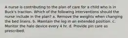 A nurse is contributing to the plan of care for a child who is in Buck's traction. Which of the following interventions should the nurse include in the plan? a. Remove the weights when changing the bed linens. b. Maintain the leg in an extended position. c. Monitor the halo device every 4 hr. d. Provide pin care as prescribed.