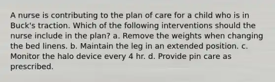 A nurse is contributing to the plan of care for a child who is in Buck's traction. Which of the following interventions should the nurse include in the plan? a. Remove the weights when changing the bed linens. b. Maintain the leg in an extended position. c. Monitor the halo device every 4 hr. d. Provide pin care as prescribed.