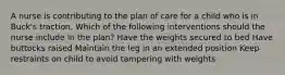 A nurse is contributing to the plan of care for a child who is in Buck's traction. Which of the following interventions should the nurse include in the plan? Have the weights secured to bed Have buttocks raised Maintain the leg in an extended position Keep restraints on child to avoid tampering with weights