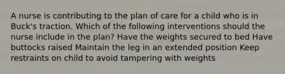 A nurse is contributing to the plan of care for a child who is in Buck's traction. Which of the following interventions should the nurse include in the plan? Have the weights secured to bed Have buttocks raised Maintain the leg in an extended position Keep restraints on child to avoid tampering with weights