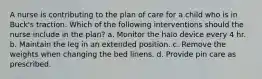 A nurse is contributing to the plan of care for a child who is in Buck's traction. Which of the following interventions should the nurse include in the plan? a. Monitor the halo device every 4 hr. b. Maintain the leg in an extended position. c. Remove the weights when changing the bed linens. d. Provide pin care as prescribed.