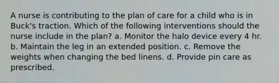 A nurse is contributing to the plan of care for a child who is in Buck's traction. Which of the following interventions should the nurse include in the plan? a. Monitor the halo device every 4 hr. b. Maintain the leg in an extended position. c. Remove the weights when changing the bed linens. d. Provide pin care as prescribed.