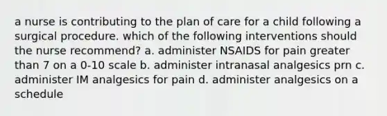 a nurse is contributing to the plan of care for a child following a surgical procedure. which of the following interventions should the nurse recommend? a. administer NSAIDS for pain greater than 7 on a 0-10 scale b. administer intranasal analgesics prn c. administer IM analgesics for pain d. administer analgesics on a schedule