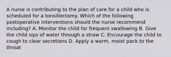 A nurse is contributing to the plan of care for a child who is scheduled for a tonsillectomy. Which of the following postoperative interventions should the nurse recommend including? A. Monitor the child for frequent swallowing B. Give the child sips of water through a straw C. Encourage the child to cough to clear secretions D. Apply a warm, moist pack to the throat