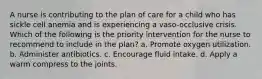 A nurse is contributing to the plan of care for a child who has sickle cell anemia and is experiencing a vaso-occlusive crisis. Which of the following is the priority intervention for the nurse to recommend to include in the plan? a. Promote oxygen utilization. b. Administer antibiotics. c. Encourage fluid intake. d. Apply a warm compress to the joints.