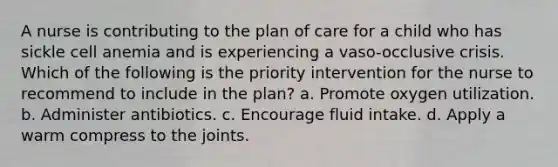 A nurse is contributing to the plan of care for a child who has sickle cell anemia and is experiencing a vaso-occlusive crisis. Which of the following is the priority intervention for the nurse to recommend to include in the plan? a. Promote oxygen utilization. b. Administer antibiotics. c. Encourage fluid intake. d. Apply a warm compress to the joints.