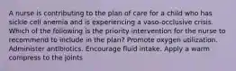 A nurse is contributing to the plan of care for a child who has sickle cell anemia and is experiencing a vaso-occlusive crisis. Which of the following is the priority intervention for the nurse to recommend to include in the plan? Promote oxygen utilization. Administer antibiotics. Encourage fluid intake. Apply a warm compress to the joints