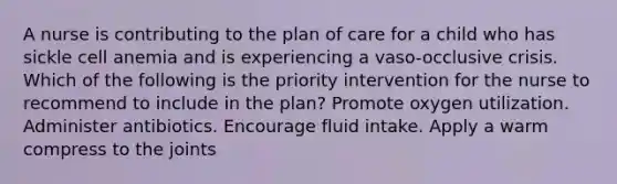 A nurse is contributing to the plan of care for a child who has sickle cell anemia and is experiencing a vaso-occlusive crisis. Which of the following is the priority intervention for the nurse to recommend to include in the plan? Promote oxygen utilization. Administer antibiotics. Encourage fluid intake. Apply a warm compress to the joints