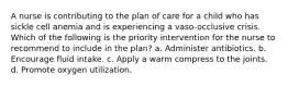 A nurse is contributing to the plan of care for a child who has sickle cell anemia and is experiencing a vaso-occlusive crisis. Which of the following is the priority intervention for the nurse to recommend to include in the plan? a. Administer antibiotics. b. Encourage fluid intake. c. Apply a warm compress to the joints. d. Promote oxygen utilization.