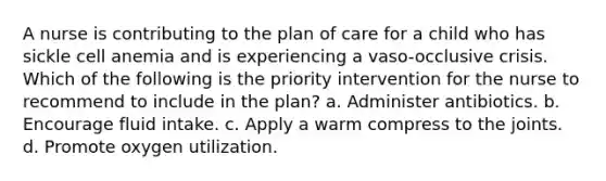 A nurse is contributing to the plan of care for a child who has sickle cell anemia and is experiencing a vaso-occlusive crisis. Which of the following is the priority intervention for the nurse to recommend to include in the plan? a. Administer antibiotics. b. Encourage fluid intake. c. Apply a warm compress to the joints. d. Promote oxygen utilization.