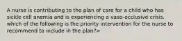 A nurse is contributing to the plan of care for a child who has sickle cell anemia and is experiencing a vaso-occlusive crisis. which of the following is the priority intervention for the nurse to recommend to include in the plan?>