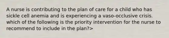 A nurse is contributing to the plan of care for a child who has sickle cell anemia and is experiencing a vaso-occlusive crisis. which of the following is the priority intervention for the nurse to recommend to include in the plan?>